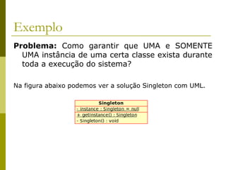 Exemplo
Problema: Como garantir que UMA e SOMENTE
UMA instância de uma certa classe exista durante
toda a execução do sistema?
Na figura abaixo podemos ver a solução Singleton com UML.
 
