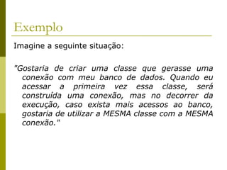 Exemplo
Imagine a seguinte situação:
"Gostaria de criar uma classe que gerasse uma
conexão com meu banco de dados. Quando eu
acessar a primeira vez essa classe, será
construída uma conexão, mas no decorrer da
execução, caso exista mais acessos ao banco,
gostaria de utilizar a MESMA classe com a MESMA
conexão."
 