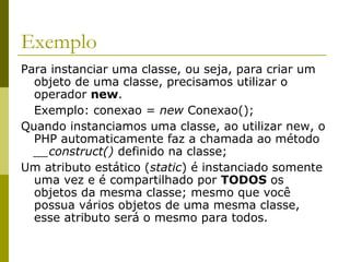Exemplo
Para instanciar uma classe, ou seja, para criar um
objeto de uma classe, precisamos utilizar o
operador new.
Exemplo: conexao = new Conexao();
Quando instanciamos uma classe, ao utilizar new, o
PHP automaticamente faz a chamada ao método
__construct() definido na classe;
Um atributo estático (static) é instanciado somente
uma vez e é compartilhado por TODOS os
objetos da mesma classe; mesmo que você
possua vários objetos de uma mesma classe,
esse atributo será o mesmo para todos.
 