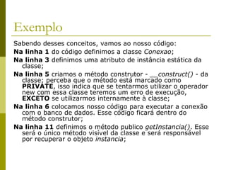 Exemplo
Sabendo desses conceitos, vamos ao nosso código:
Na linha 1 do código definimos a classe Conexao;
Na linha 3 definimos uma atributo de instância estática da
classe;
Na linha 5 criamos o método construtor - __construct() - da
classe; perceba que o método está marcado como
PRIVATE, isso indica que se tentarmos utilizar o operador
new com essa classe teremos um erro de execução,
EXCETO se utilizarmos internamente à classe;
Na linha 6 colocamos nosso código para executar a conexão
com o banco de dados. Esse código ficará dentro do
método construtor;
Na linha 11 definimos o método publico getInstancia(). Esse
será o único método visível da classe e será responsável
por recuperar o objeto instancia;
 
