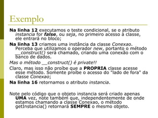 Exemplo
Na linha 12 executamos o teste condicional, se o atributo
instancia for false, ou seja, no primeiro acesso à classe,
ele entrará no bloco;
Na linha 13 criamos uma instância da classe Conexao.
Perceba que utilizamos o operador new, portanto o método
__construct() será chamado, criando uma conexão com o
banco de dados.
Mas o método __construct() é private!!
Claro, mas isso não proíbe que a PROPRIA classe acesse
esse método. Somente proíbe o acesso do "lado de fora" da
classe Conexao;
Na linha 16 retornamos o atributo instancia.
Note pelo código que o objeto instancia será criado apenas
UMA vez, note também que, independentemente de onde
estamos chamando a classe Conexao, o método
getInstancia() retornará SEMPRE o mesmo objeto.
 