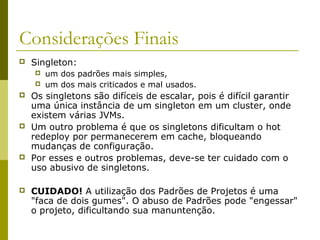 Considerações Finais
 Singleton:
 um dos padrões mais simples,
 um dos mais criticados e mal usados.
 Os singletons são difíceis de escalar, pois é difícil garantir
uma única instância de um singleton em um cluster, onde
existem várias JVMs.
 Um outro problema é que os singletons dificultam o hot
redeploy por permanecerem em cache, bloqueando
mudanças de configuração.
 Por esses e outros problemas, deve-se ter cuidado com o
uso abusivo de singletons.
 CUIDADO! A utilização dos Padrões de Projetos é uma
"faca de dois gumes". O abuso de Padrões pode "engessar"
o projeto, dificultando sua manuntenção.
 