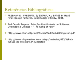Referências Bibliográficas
 FREEMAN E.; FREEMAN. E; SIERRA, K.; BATES B. Head
First: Design Patterns. Sebastopol: O’Reilly, 2001.
 Padrões de Projeto: Soluções Reutilizáveis de Software
Orientado a Objetos – “The Gang of Four”
 http://www.elton.utfpr.net/Escola/Padrão%20Singleton.pdf
 http://www.plugmasters.com.br/sys/materias/893/1/Padr
%F5es-de-Projeto%3A-Singleton
 