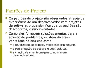 Padrões de Projeto
 Os padrões de projeto são observados através da
experiência de um desenvolvedor com projetos
de software, o que significa que os padrões são
descobertos, e não inventados.
 Como eles fornecem soluções prontas para a
solução de problemas, existem diversas
vantagens no seu uso como:
 a reutilização de códigos, modelos e arquiteturas,
 a padronização de designs e boas práticas,
 a criação de uma linguagem comum entre
desenvolvedores.
 
