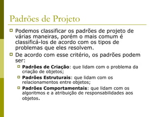 Padrões de Projeto
 Podemos classificar os padrões de projeto de
várias maneiras, porém o mais comum é
classificá-los de acordo com os tipos de
problemas que eles resolvem.
 De acordo com esse critério, os padrões podem
ser:
 Padrões de Criação: que lidam com o problema da
criação de objetos;
 Padrões Estruturais: que lidam com os
relacionamentos entre objetos;
 Padrões Comportamentais: que lidam com os
algoritmos e a atribuição de responsabilidades aos
objetos.
 