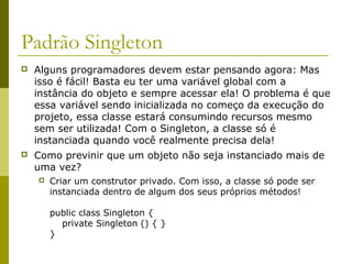 Padrão Singleton
 Alguns programadores devem estar pensando agora: Mas
isso é fácil! Basta eu ter uma variável global com a
instância do objeto e sempre acessar ela! O problema é que
essa variável sendo inicializada no começo da execução do
projeto, essa classe estará consumindo recursos mesmo
sem ser utilizada! Com o Singleton, a classe só é
instanciada quando você realmente precisa dela!
 Como previnir que um objeto não seja instanciado mais de
uma vez?
 Criar um construtor privado. Com isso, a classe só pode ser
instanciada dentro de algum dos seus próprios métodos!
public class Singleton {
private Singleton () { }
}
 