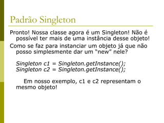 Padrão Singleton
Pronto! Nossa classe agora é um Singleton! Não é
possível ter mais de uma instância desse objeto!
Como se faz para instanciar um objeto já que não
posso simplesmente dar um “new” nele?
Singleton c1 = Singleton.getInstance();
Singleton c2 = Singleton.getInstance();
Em nosso exemplo, c1 e c2 representam o
mesmo objeto!
 