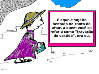 E aquele sujeito sentado no canto do altar, a quem você se referiu como " travecão de vestido ", era eu. 