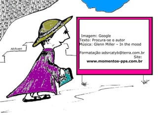 Imagem: Google  Texto: Procura-se o autor  Música: Glenn Miller – In the mood  Formatação:adsrcatyb@terra.com.br  Site:  www.momentos-pps.com.br 