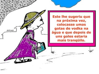 Este lhe sugeriu que na próxima vez, colocasse umas gotas de vodka na água e que depois de uns goles estaria mais tranqüilo. 