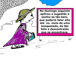 No domingo seguinte aplicou a sugestão e sentiu-se tão bem, que poderia falar alto até  no  meio de uma tempestade, de tão feliz e descontraído que se encontrava. 