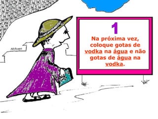 Na próxima vez, coloque gotas de  vodka  na  água  e não gotas de  água  na  vodka . 1 
