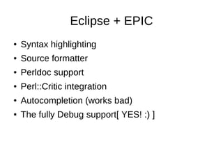Eclipse + EPIC
●   Syntax highlighting
●   Source formatter
●   Perldoc support
●   Perl::Critic integration
●   Autocompl...