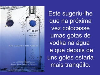 Este sugeriu-lhe que na próxima vez colocasse umas gotas de vodka na água   e que depois de uns goles estaria mais tranqüilo. 