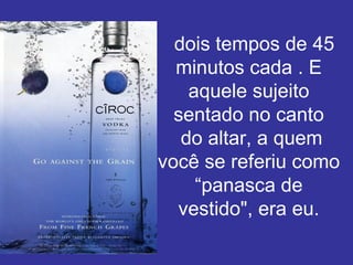    dois tempos de 45 minutos cada . E aquele sujeito sentado no canto  do altar, a quem você se referiu como “panasca de vestido", era eu. 