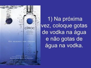   1) Na próxima vez, coloque gotas de vodka na água e não gotas de água na vodka. 