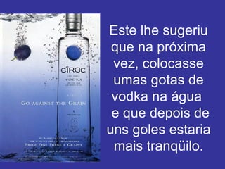 Este lhe sugeriu que na próxima vez, colocasse umas gotas de vodka na água   e que depois de uns goles estaria mais tranqüilo. 