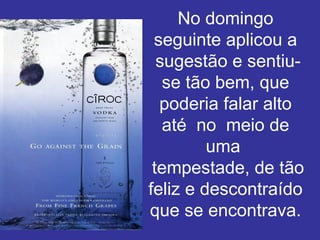 No domingo seguinte aplicou a  sugestão e sentiu-se tão bem, que poderia falar alto até  no  meio de uma   tempestade, de tão feliz e descontraído que se encontrava. 
