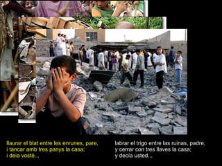llaurar el blat entre les enrunes, pare, i tancar amb tres panys la casa; i deia vostè... labrar el trigo entre las ruinas, padre, y cerrar con tres llaves la casa; y decía usted... 