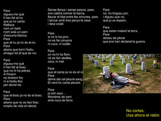 Pare digueu-me què li han fet al riu que ja no canta. Rellisca com un barb mort sota un pam d'escuma blanca.  Pare que el riu ja no és el riu. Pare abans que torni l'estiu amagui tot el que és viu. Pare digueu-me què li han fet al bosc que no hi ha arbres. A l'hivern no tindrem foc ni a l'estiu lloc per aturar-se. Pare que el bosc ja no és el bosc. Pare abans que no es faci fosc ompliu de vida el rebost. ... Pare si no hi ha pins no es fan pinyons ni cucs, ni ocells. Pare on no hi ha flors no es fan abelles, cera, ni mel. Pare que el camp ja no és el camp. Pare demà del cel plourà sang. El vent ho canta plorant. Pare ja són aquí... Monstres de carn amb cucs de ferro. Sense llenya i sense peixos, pare, ens caldrà cremar la barca, llaurar el blat entre les enrunes, pare i tancar amb tres panys la casa i deia vostè Pare no, no tingueu por, i digueu que no, que jo us espero. Pare que estan matant la terra. Pare deixeu de plorar que ens han declarat la guerra. No cortes. Usa ahora el ratón 