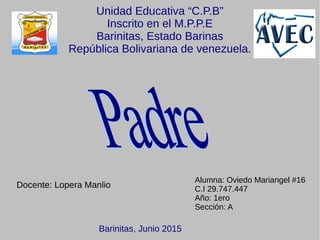 Unidad Educativa “C.P.B”
Inscrito en el M.P.P.E
Barinitas, Estado Barinas
República Bolivariana de venezuela.
Alumna: Oviedo Mariangel #16
C.I 29.747.447
Año: 1ero
Sección: A
Docente: Lopera Manlio
Barinitas, Junio 2015
 