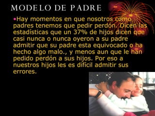 MODELO DE PADRE Hay momentos en que nosotros como padres tenemos que pedir perdón. Dicen las estadísticas que un 37% de hijos dicen que casi nunca o nunca oyeron a su padre admitir que su padre esta equivocado o ha hecho algo malo., y menos aun que le han pedido perdón a sus hijos. Por eso a nuestros hijos les es difícil admitir sus errores.  PAPA 