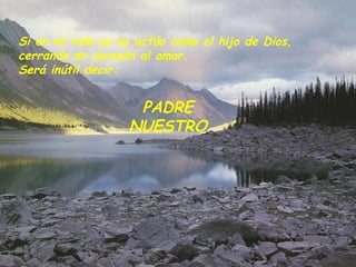 Si en mi vida yo no actúo como el hijo de Dios,  cerrando mi corazón al amor.  Será inútil decir:   PADRE NUESTRO 