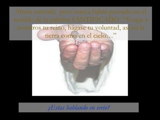 Ahora entendí;  pero nunca había pensado en el sentido de la palabra SANTIFICADO. “Venga a nosotros tu reino, hágase tu voluntad, así en la tierra como en el cielo…” ¿Estas hablando en serio? 