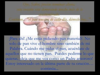 ¡Para ahí! ¿Me estás pidiendo pan material?. No solo de pan vive el hombre sino también de mi Palabra. Cuándo me pidas el pan, acuérdate de aquellos que no tienen pan.  Puedes pedirme lo que quieras, ¡deja que me vea como un Padre amoroso!  Estoy interesado en la última parte de tu oración… continúa... Oye, Señor, preciso terminar ahora;  esta oración está demorando mucho más de lo acostumbrado.  Continuo... "el pan nuestro de cada día, dánoslo hoy..." 
