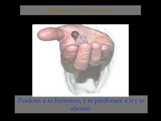 ¿Puedes?  ¿Pero cómo? Perdona a tu hermano, y te perdonaré a ti y te aliviaré. 