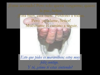 ¡Estas acertado! Pero solo quería vengarme; quiero la paz, Señor.  ¡Esta bien, esta bien!  Perdono a todos.  Pero  ¡ayúdame, Señor!  Muéstrame el camino a seguir. Esto que pides es maravilloso; estoy muy feliz contigo.  Y tú, ¿cómo té estas sintiendo? 