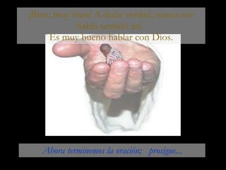 ¡Bien, muy bien! A decir verdad, nunca me había sentido así.  Es muy bueno hablar con Dios. Ahora terminemos la oración;  prosigue... 