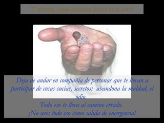 Y ahora, ¿qué quieres decir con eso? Deja de andar en compañía de personas que te llevan a participar de cosas sucias, secretos;  abandona la maldad, el odio.  Todo eso te lleva al camino errado.  ¡No uses todo eso como salida de emergencia! 
