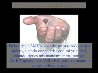No lo sé;  es el final de la oración. Debes decir AMEN cuando aceptas todo lo que quiero, cuando concuerdas con mi voluntad, cuando sigues mis mandamientos, porque AMEN quiere decir ASÍ SEA, estoy de acuerdo con todo lo que recé. 