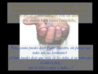 Pero no quise decir eso; estoy orando. Oro el Padre nuestro todos los días.  Me siento bien orando así; es como cumplir con un deber y no me siento bien hasta cumplirlo. Pero, ¿como puedes decir Padre Nuestro, sin pensar que todos son tus hermanos?  ¿Cómo puedes decir que estás en los cielos, si no sabes que el cielo es paz,  que el cielo es amor a todos... ? 