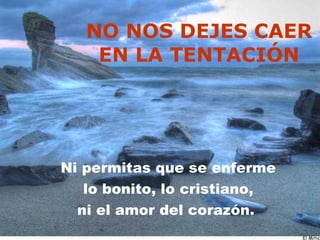 NO NOS DEJES CAER EN LA TENTACIÓN Ni permitas que se enferme lo bonito, lo cristiano, ni el amor del corazón.  
