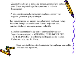 Quedar atrapados en la trampa de trabajar, ganar dinero, trabajar, ganar dinero, esperando que los temores de la pobreza  desaparezcan. A mi no me interesa el dinero dicen muchas personas y me  Pregunto ¿Entonces porque trabajan? Las emociones son las que nos hacen humanos, nos hacen reales. Emoción: Energía en movimiento. Por eso mejor que sean  nuestras aliadas no nuestras enemigas en la vida. La mejor recomendación de un rico sobre el dinero es que  “ aprendamos a adquirir la MAESTRIA  EN EL PODER QUE  TIENE EL DINERO”  a no tenerle miedo para que no seamos Esclavos toda la vida del dinero. Entre mas rápido te quites la necesidad de un cheque mensual tu Vida será mas agradable. 