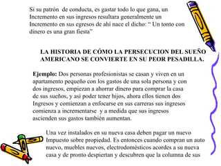 Si su patrón  de conducta, es gastar todo lo que gana, un  Incremento en sus ingresos resultara generalmente un  Incremento en sus egresos de ahí nace el dicho: “ Un tonto con dinero es una gran fiesta” LA HISTORIA DE CÓMO LA PERSECUCION DEL SUEÑO AMERICANO SE CONVIERTE EN SU PEOR PESADILLA. Ejemplo:  Dos personas profesionistas se casan y viven en un  apartamento pequeño con los gastos de una sola persona y con  dos ingresos, empiezan a ahorrar dinero para comprar la casa de sus sueños, y así poder tener hijos, ahora ellos tienen dos Ingresos y comienzan a enfocarse en sus carreras sus ingresos comienza a incrementarse  y a medida que sus ingresos  ascienden sus gastos también aumentan. Una vez instalados en su nueva casa deben pagar un nuevo Impuesto sobre propiedad. Es entonces cuando compran un auto nuevo, muebles nuevos, electrodomésticos acordes a su nueva casa y de pronto despiertan y descubren que la columna de sus 