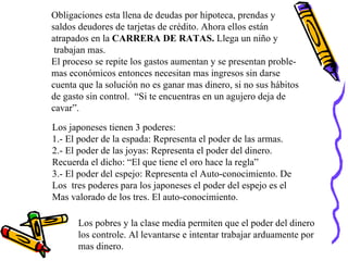 Obligaciones esta llena de deudas por hipoteca, prendas y  saldos deudores de tarjetas de crédito. Ahora ellos están atrapados en la  CARRERA DE RATAS.  Llega un niño y trabajan mas. El proceso se repite los gastos aumentan y se presentan proble- mas económicos entonces necesitan mas ingresos sin darse cuenta que la solución no es ganar mas dinero, si no sus hábitos de gasto sin control.  “Si te encuentras en un agujero deja de  cavar”. Los japoneses tienen 3 poderes:  1.- El poder de la espada: Representa el poder de las armas. 2.- El poder de las joyas: Representa el poder del dinero. Recuerda el dicho: “El que tiene el oro hace la regla” 3.- El poder del espejo: Representa el Auto-conocimiento. De Los  tres poderes para los japoneses el poder del espejo es el Mas valorado de los tres. El auto-conocimiento. Los pobres y la clase media permiten que el poder del dinero los controle. Al levantarse e intentar trabajar arduamente por mas dinero. 