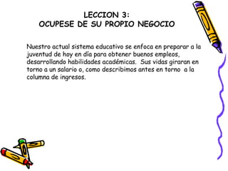 LECCION 3: OCUPESE DE SU PROPIO NEGOCIO Nuestro actual sistema educativo se enfoca en preparar a la  juventud de hoy en día para obtener buenos empleos,  desarrollando habilidades académicas.  Sus vidas giraran en  torno a un salario o, como describimos antes en torno  a la  columna de ingresos. 