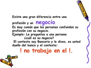 Existe una gran diferencia entre una profesión y un  negocio . Es muy común que las personas confundan su profesión con su negocio.  Ejemplo: Le preguntas a una persona ¿cuál es su negocio? El contesta soy Bancario y le dices, es usted dueño del banco y el contesta:  ! no trabajo en el !. 