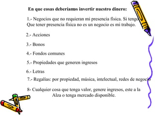 1.- Negocios que no requieran mi presencia física. Si tengo  Que tener presencia física no es un negocio es mi trabajo. En que cosas deberíamos invertir nuestro dinero: 2.- Acciones 3.- Bonos 4.- Fondos comunes 5.- Propiedades que generen ingresos 6.- Letras 7.- Regalías: por propiedad, música, intelectual, redes de negocio 8- Cualquier cosa que tenga valor, genere ingresos, este a la  Alza o tenga mercado disponible. 