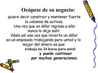 Ocúpese de su negocio: quiere decir construir y mantener fuerte  la columna de activos. Una vez que un dólar ingresa a ella: nunca lo deje salir.  Véalo así una vez que invierte un dólar  es un empleado trabajando para usted y lo  mejor del dinero es que: trabaja las 24 horas para usted   y puede continuar  por muchas generaciones. 