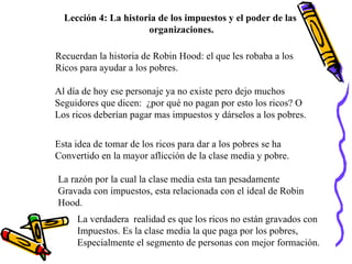 Lección 4: La historia de los impuestos y el poder de las  organizaciones. Recuerdan la historia de Robin Hood: el que les robaba a los Ricos para ayudar a los pobres. Al día de hoy ese personaje ya no existe pero dejo muchos Seguidores que dicen:  ¿por qué no pagan por esto los ricos? O Los ricos deberían pagar mas impuestos y dárselos a los pobres. Esta idea de tomar de los ricos para dar a los pobres se ha  Convertido en la mayor aflicción de la clase media y pobre. La razón por la cual la clase media esta tan pesadamente  Gravada con impuestos, esta relacionada con el ideal de Robin Hood. La verdadera  realidad es que los ricos no están gravados con Impuestos. Es la clase media la que paga por los pobres,  Especialmente el segmento de personas con mejor formación. 
