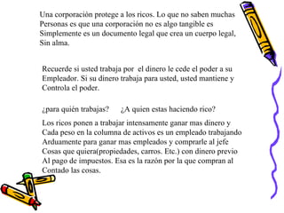 Una corporación protege a los ricos. Lo que no saben muchas  Personas es que una corporación no es algo tangible es  Simplemente es un documento legal que crea un cuerpo legal, Sin alma.  Recuerde si usted trabaja por  el dinero le cede el poder a su  Empleador. Si su dinero trabaja para usted, usted mantiene y  Controla el poder. ¿para quién trabajas?  ¿A quien estas haciendo rico? Los ricos ponen a trabajar intensamente ganar mas dinero y  Cada peso en la columna de activos es un empleado trabajando Arduamente para ganar mas empleados y comprarle al jefe  Cosas que quiera(propiedades, carros. Etc.) con dinero previo Al pago de impuestos. Esa es la razón por la que compran al  Contado las cosas. 