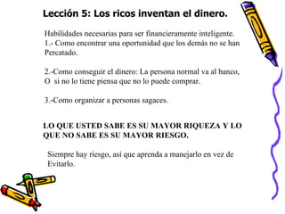 Lección 5: Los ricos inventan el dinero. Habilidades necesarias para ser financieramente inteligente. 1.- Como encontrar una oportunidad que los demás no se han Percatado. 2.-Como conseguir el dinero: La persona normal va al banco, O  si no lo tiene piensa que no lo puede comprar. 3.-Como organizar a personas sagaces. LO QUE USTED SABE ES SU MAYOR RIQUEZA Y LO  QUE NO SABE ES SU MAYOR RIESGO. Siempre hay riesgo, así que aprenda a manejarlo en vez de  Evitarlo. 