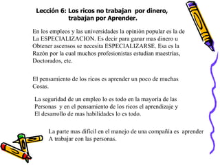 Lección 6: Los ricos no trabajan  por dinero,  trabajan por Aprender. En los empleos y las universidades la opinión popular es la de  La ESPECIALIZACION. Es decir para ganar mas dinero u  Obtener ascensos se necesita ESPECIALIZARSE. Esa es la Razón por la cual muchos profesionistas estudian maestrías, Doctorados, etc. El pensamiento de los ricos es aprender un poco de muchas  Cosas. La seguridad de un empleo lo es todo en la mayoría de las Personas  y en el pensamiento de los ricos el aprendizaje y El desarrollo de mas habilidades lo es todo. La parte mas difícil en el manejo de una compañía es  aprender A trabajar con las personas. 