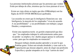 Las personas intelectuales piensan que las personas que venden Están por debajo de ellas, mientras que los ricos piensan al reves. Existe un viejo chiste en ingles que dice JOB(trabajo) son las  Siglas de JUST OVER BROKE(casi quebrado). Las escuelas no creen que la inteligencia financiera sea  una  Inteligencia, la mayoría de los empleados “viven de acuerdo A sus posibilidades”  y sus posibilidades son trabajar y pagar Deudas y compromisos. Existe una espantosa teoría  en gestión empresarial que dice que “ los empleados trabajan lo suficientemente arduo para  no perder  su empleo y los  dueños pagan apenas lo suficiente como  para que los empleados no renuncien”. Busquen trabajos donde puedan aprender y no por lo que  Podrían ganar. Echen una mirada alrededor y vean cual es la  Capacitación que desean adquirir, antes de elegir una profesión Especifica y quedar atrapados en la vieja “carrera de ratas” 