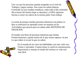 Una vez que las personas quedan atrapadas en el ciclo de  Trabajar y pagar cuentas. Son como las ratitas blancas  Corriendo en esas rueditas metálicas, están todo el día corriendo Sin avanzar del mismo lugar se duermen y al DIA siguiente  Inician a correr sin salirse de la misma jaula: Gran trabajo. La razón de porque muchas personas talentosas son pobres es  Que se enfocaron en aprender como ser mejores en las  Actividades que ejercen pero no saben sobre SISTEMAS DE NEGOCIOS. El mundo esta lleno de personas talentosas que luchan  Financieramente o ganan menos de lo que serian capaces, no por Lo que saben si no por la que no saben. En el mundo de los ricos las habilidades con mas valor son: Ventas y mercadeo. Cuanto mejor es usted en comunicación, Negociación y manejo al miedo del rechazo su vida será mas fácil. 