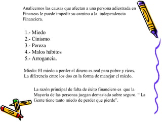 Analicemos las causas que afectan a una persona adiestrada en Finanzas le puede impedir su camino a la  independencia Financiera. 1.- Miedo 2.- Cinismo 3.- Pereza 4.- Malos hábitos 5.- Arrogancia. Miedo: El miedo a perder el dinero es real para pobre y ricos. La diferencia entre los dos en la forma de manejar el miedo. La razón principal de falta de éxito financiero es  que la  Mayoría de las personas juegan demasiado sobre seguro. “ La Gente tiene tanto miedo de perder que pierde”. 
